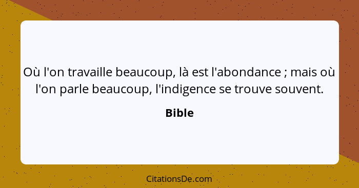 Où l'on travaille beaucoup, là est l'abondance ; mais où l'on parle beaucoup, l'indigence se trouve souvent.... - Bible