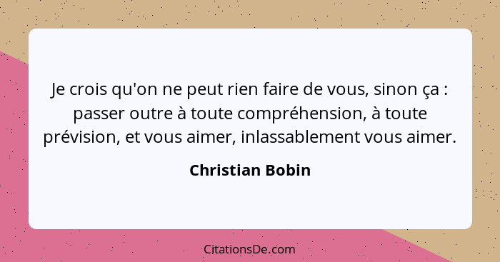 Je crois qu'on ne peut rien faire de vous, sinon ça : passer outre à toute compréhension, à toute prévision, et vous aimer, inl... - Christian Bobin