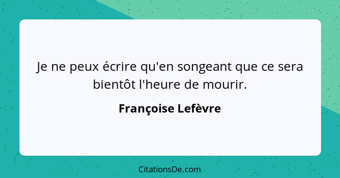 Je ne peux écrire qu'en songeant que ce sera bientôt l'heure de mourir.... - Françoise Lefèvre