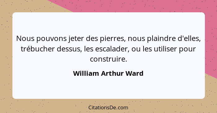 Nous pouvons jeter des pierres, nous plaindre d'elles, trébucher dessus, les escalader, ou les utiliser pour construire.... - William Arthur Ward