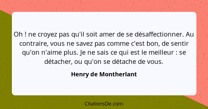 Oh ! ne croyez pas qu'il soit amer de se désaffectionner. Au contraire, vous ne savez pas comme c'est bon, de sentir qu'on... - Henry de Montherlant