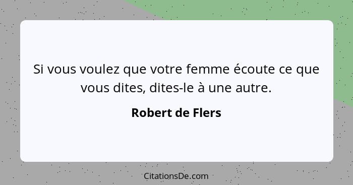 Si vous voulez que votre femme écoute ce que vous dites, dites-le à une autre.... - Robert de Flers