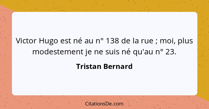 Victor Hugo est né au n° 138 de la rue ; moi, plus modestement je ne suis né qu'au n° 23.... - Tristan Bernard