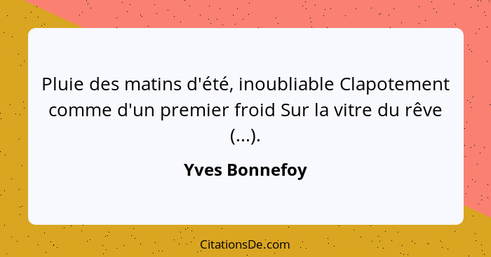 Pluie des matins d'été, inoubliable Clapotement comme d'un premier froid Sur la vitre du rêve (...).... - Yves Bonnefoy