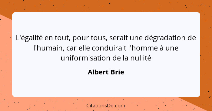 L'égalité en tout, pour tous, serait une dégradation de l'humain, car elle conduirait l'homme à une uniformisation de la nullité... - Albert Brie