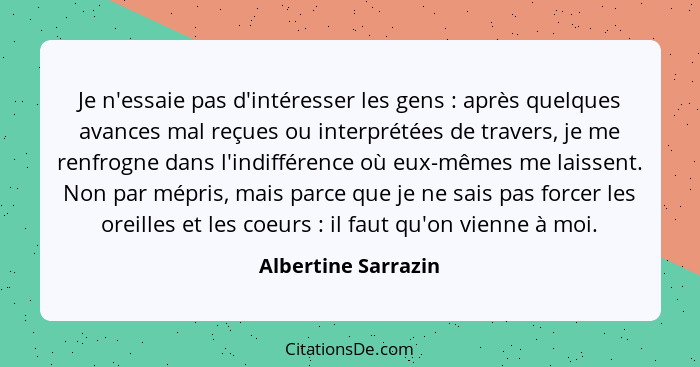 Je n'essaie pas d'intéresser les gens : après quelques avances mal reçues ou interprétées de travers, je me renfrogne dans l... - Albertine Sarrazin