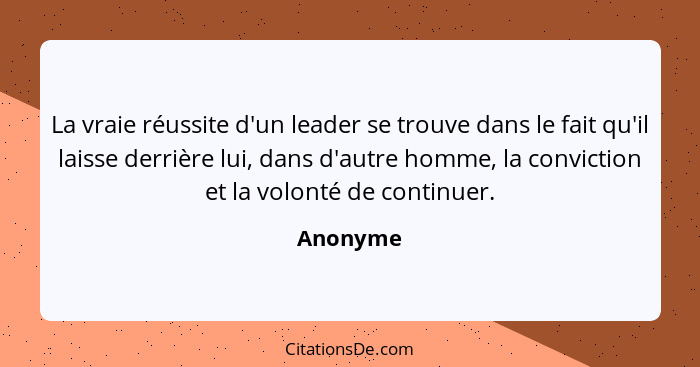 La vraie réussite d'un leader se trouve dans le fait qu'il laisse derrière lui, dans d'autre homme, la conviction et la volonté de continuer... - Anonyme