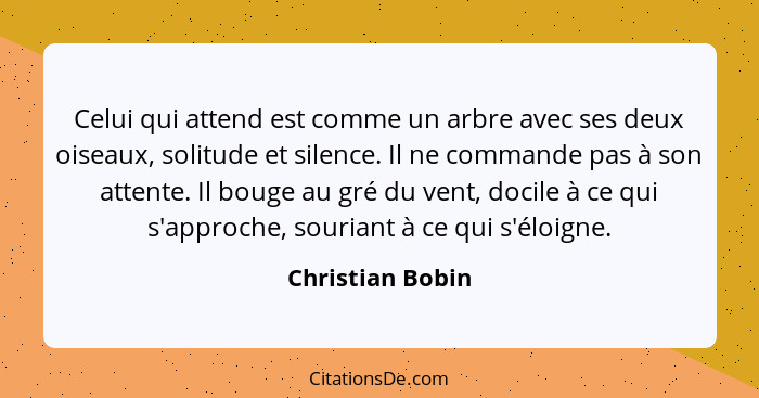 Celui qui attend est comme un arbre avec ses deux oiseaux, solitude et silence. Il ne commande pas à son attente. Il bouge au gré du... - Christian Bobin