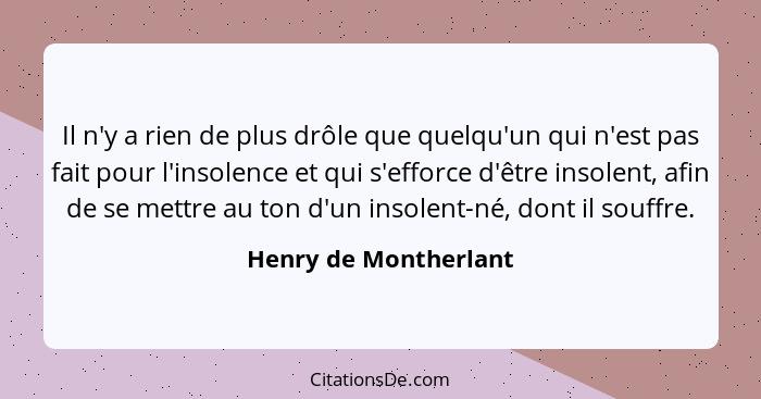 Il n'y a rien de plus drôle que quelqu'un qui n'est pas fait pour l'insolence et qui s'efforce d'être insolent, afin de se mett... - Henry de Montherlant