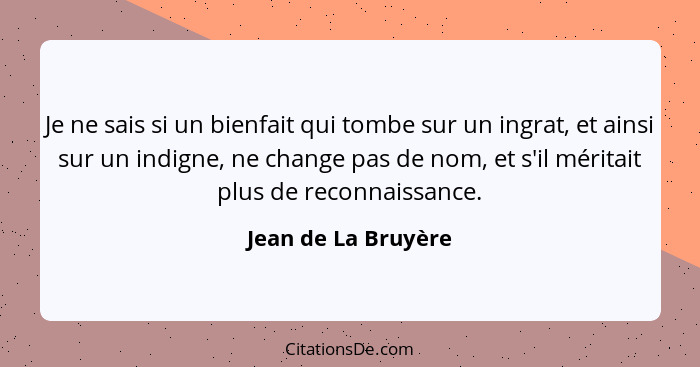 Je ne sais si un bienfait qui tombe sur un ingrat, et ainsi sur un indigne, ne change pas de nom, et s'il méritait plus de reconn... - Jean de La Bruyère