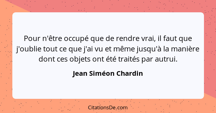 Pour n'être occupé que de rendre vrai, il faut que j'oublie tout ce que j'ai vu et même jusqu'à la manière dont ces objets ont é... - Jean Siméon Chardin