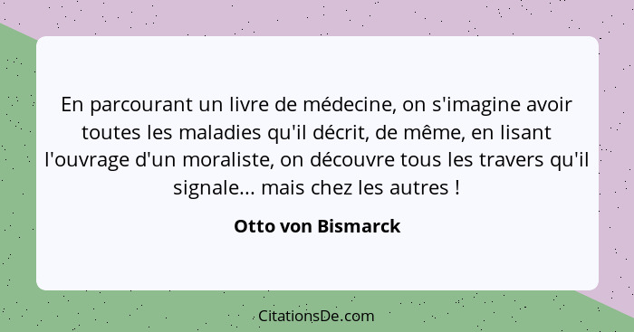 En parcourant un livre de médecine, on s'imagine avoir toutes les maladies qu'il décrit, de même, en lisant l'ouvrage d'un moralis... - Otto von Bismarck