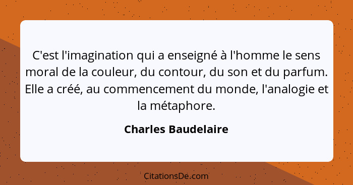 C'est l'imagination qui a enseigné à l'homme le sens moral de la couleur, du contour, du son et du parfum. Elle a créé, au commen... - Charles Baudelaire