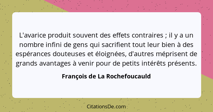 L'avarice produit souvent des effets contraires ; il y a un nombre infini de gens qui sacrifient tout leur bien à... - François de La Rochefoucauld