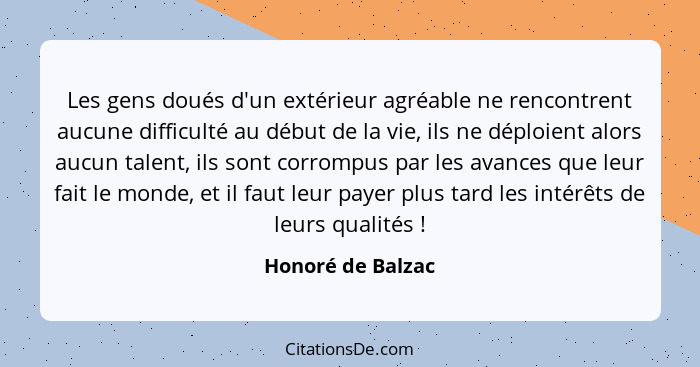 Les gens doués d'un extérieur agréable ne rencontrent aucune difficulté au début de la vie, ils ne déploient alors aucun talent, il... - Honoré de Balzac