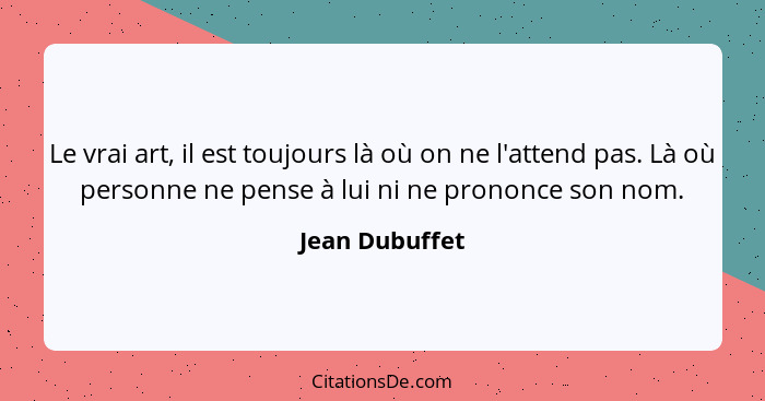 Le vrai art, il est toujours là où on ne l'attend pas. Là où personne ne pense à lui ni ne prononce son nom.... - Jean Dubuffet