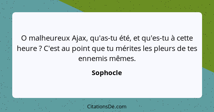 O malheureux Ajax, qu'as-tu été, et qu'es-tu à cette heure ? C'est au point que tu mérites les pleurs de tes ennemis mêmes.... - Sophocle