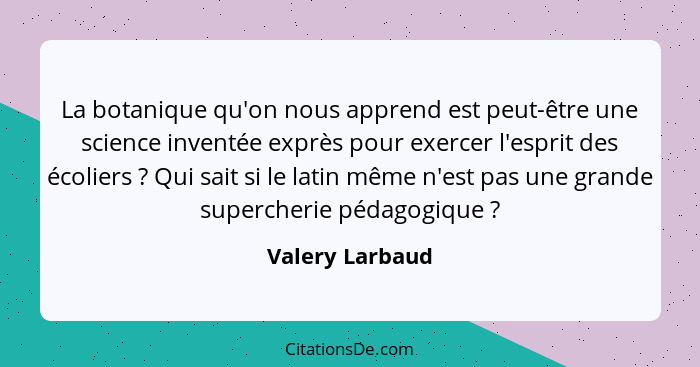 La botanique qu'on nous apprend est peut-être une science inventée exprès pour exercer l'esprit des écoliers ? Qui sait si le la... - Valery Larbaud