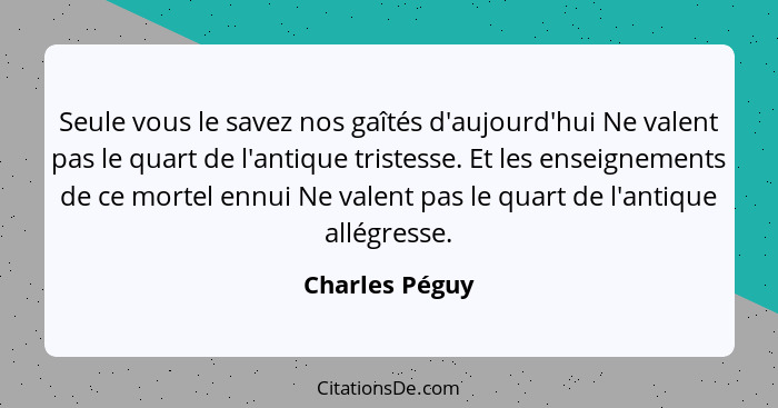 Seule vous le savez nos gaîtés d'aujourd'hui Ne valent pas le quart de l'antique tristesse. Et les enseignements de ce mortel ennui Ne... - Charles Péguy