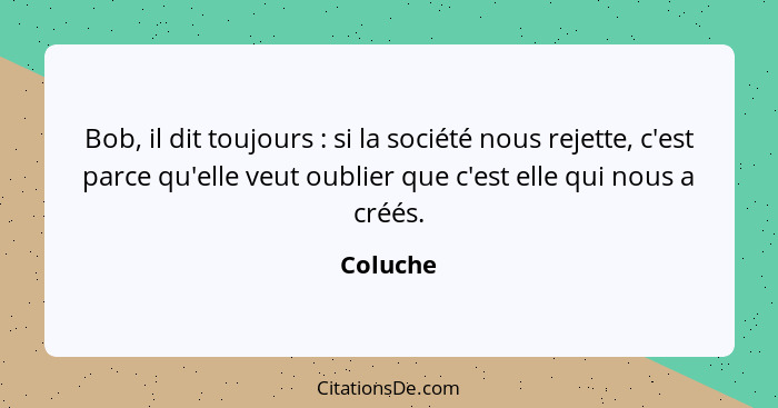 Bob, il dit toujours : si la société nous rejette, c'est parce qu'elle veut oublier que c'est elle qui nous a créés.... - Coluche