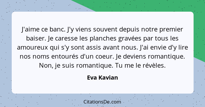 J'aime ce banc. J'y viens souvent depuis notre premier baiser. Je caresse les planches gravées par tous les amoureux qui s'y sont assis a... - Eva Kavian