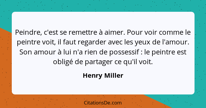 Peindre, c'est se remettre à aimer. Pour voir comme le peintre voit, il faut regarder avec les yeux de l'amour. Son amour à lui n'a rie... - Henry Miller