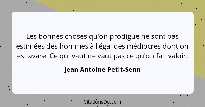 Les bonnes choses qu'on prodigue ne sont pas estimées des hommes à l'égal des médiocres dont on est avare. Ce qui vaut ne va... - Jean Antoine Petit-Senn