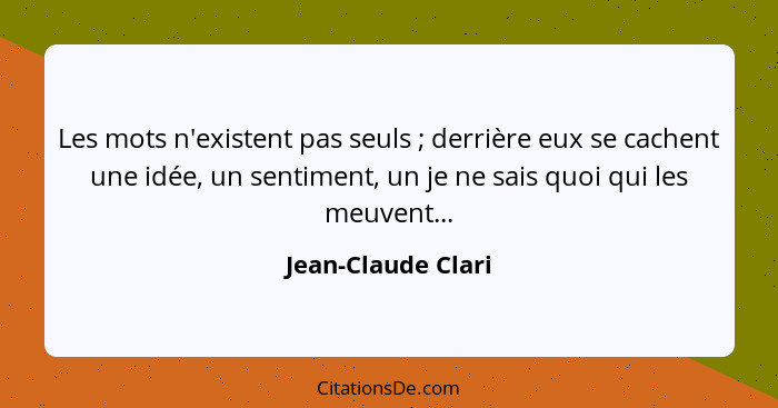 Les mots n'existent pas seuls ; derrière eux se cachent une idée, un sentiment, un je ne sais quoi qui les meuvent...... - Jean-Claude Clari