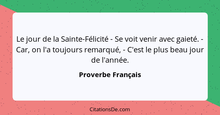 Le jour de la Sainte-Félicité - Se voit venir avec gaieté. - Car, on l'a toujours remarqué, - C'est le plus beau jour de l'année.... - Proverbe Français