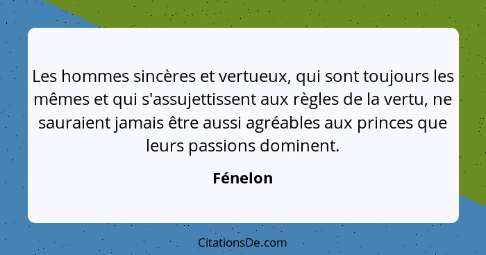 Les hommes sincères et vertueux, qui sont toujours les mêmes et qui s'assujettissent aux règles de la vertu, ne sauraient jamais être aussi... - Fénelon