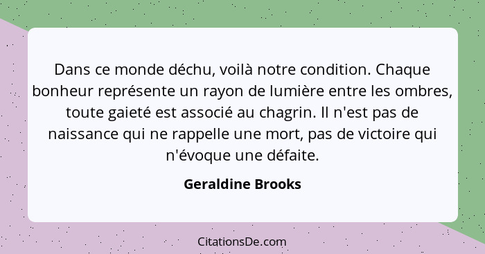 Dans ce monde déchu, voilà notre condition. Chaque bonheur représente un rayon de lumière entre les ombres, toute gaieté est associ... - Geraldine Brooks