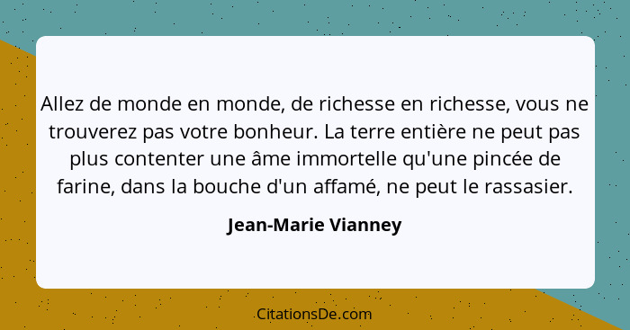 Allez de monde en monde, de richesse en richesse, vous ne trouverez pas votre bonheur. La terre entière ne peut pas plus contente... - Jean-Marie Vianney