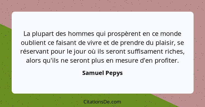 La plupart des hommes qui prospèrent en ce monde oublient ce faisant de vivre et de prendre du plaisir, se réservant pour le jour où il... - Samuel Pepys