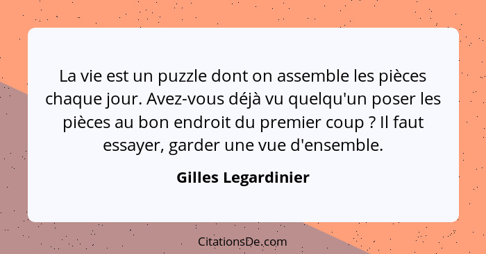 La vie est un puzzle dont on assemble les pièces chaque jour. Avez-vous déjà vu quelqu'un poser les pièces au bon endroit du prem... - Gilles Legardinier