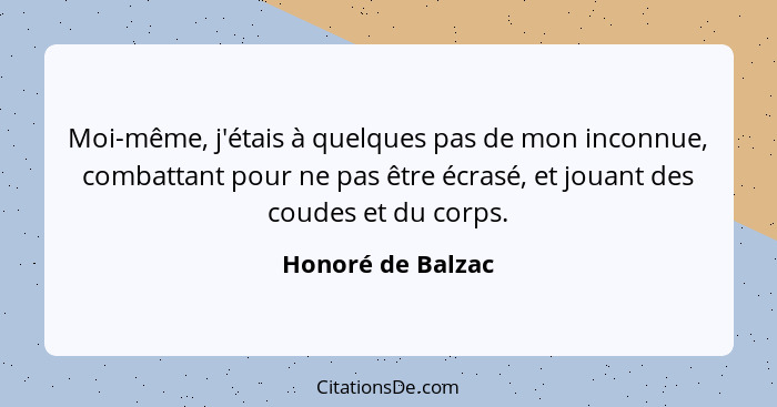 Moi-même, j'étais à quelques pas de mon inconnue, combattant pour ne pas être écrasé, et jouant des coudes et du corps.... - Honoré de Balzac