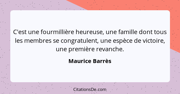 C'est une fourmillière heureuse, une famille dont tous les membres se congratulent, une espèce de victoire, une première revanche.... - Maurice Barrès