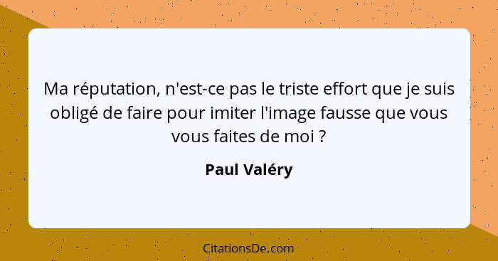 Ma réputation, n'est-ce pas le triste effort que je suis obligé de faire pour imiter l'image fausse que vous vous faites de moi ?... - Paul Valéry