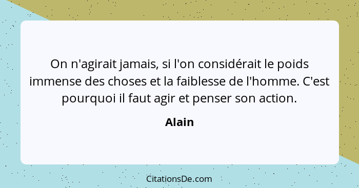 On n'agirait jamais, si l'on considérait le poids immense des choses et la faiblesse de l'homme. C'est pourquoi il faut agir et penser son act... - Alain