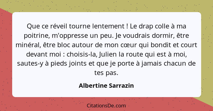 Que ce réveil tourne lentement ! Le drap colle à ma poitrine, m'oppresse un peu. Je voudrais dormir, être minéral, être bloc... - Albertine Sarrazin