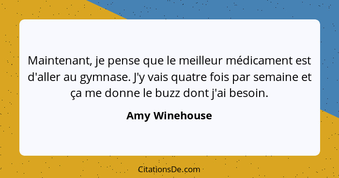 Maintenant, je pense que le meilleur médicament est d'aller au gymnase. J'y vais quatre fois par semaine et ça me donne le buzz dont j... - Amy Winehouse