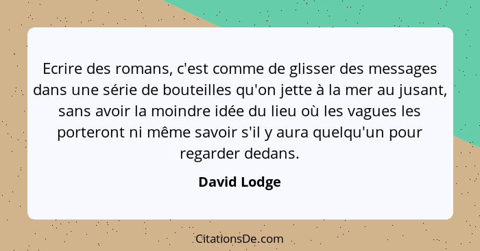 Ecrire des romans, c'est comme de glisser des messages dans une série de bouteilles qu'on jette à la mer au jusant, sans avoir la moindr... - David Lodge