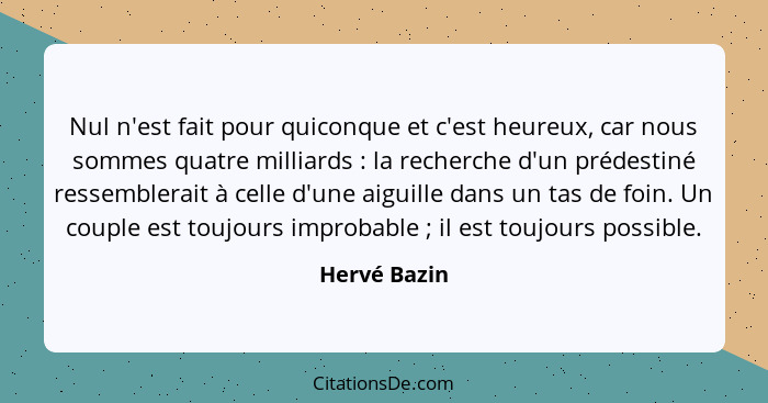 Nul n'est fait pour quiconque et c'est heureux, car nous sommes quatre milliards : la recherche d'un prédestiné ressemblerait à cel... - Hervé Bazin