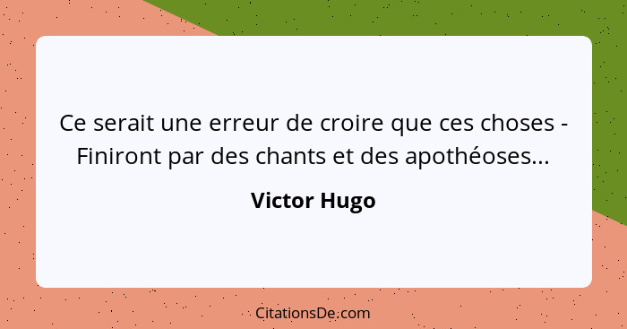 Ce serait une erreur de croire que ces choses - Finiront par des chants et des apothéoses...... - Victor Hugo