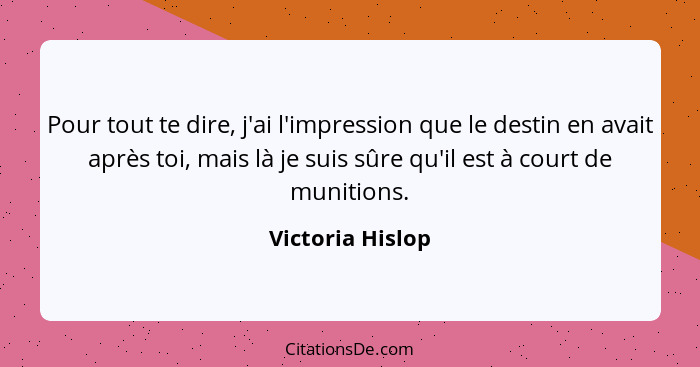 Pour tout te dire, j'ai l'impression que le destin en avait après toi, mais là je suis sûre qu'il est à court de munitions.... - Victoria Hislop