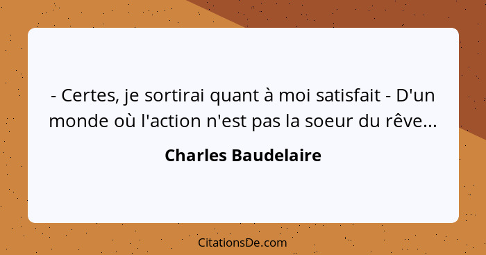 - Certes, je sortirai quant à moi satisfait - D'un monde où l'action n'est pas la soeur du rêve...... - Charles Baudelaire