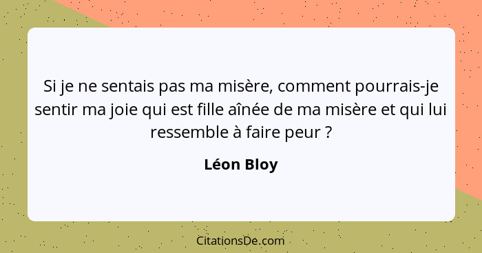 Si je ne sentais pas ma misère, comment pourrais-je sentir ma joie qui est fille aînée de ma misère et qui lui ressemble à faire peur ... - Léon Bloy