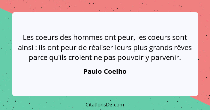 Les coeurs des hommes ont peur, les coeurs sont ainsi : ils ont peur de réaliser leurs plus grands rêves parce qu'ils croient ne p... - Paulo Coelho