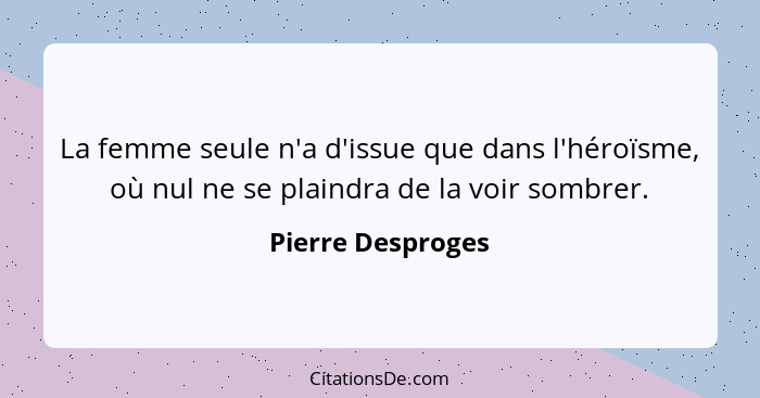 La femme seule n'a d'issue que dans l'héroïsme, où nul ne se plaindra de la voir sombrer.... - Pierre Desproges