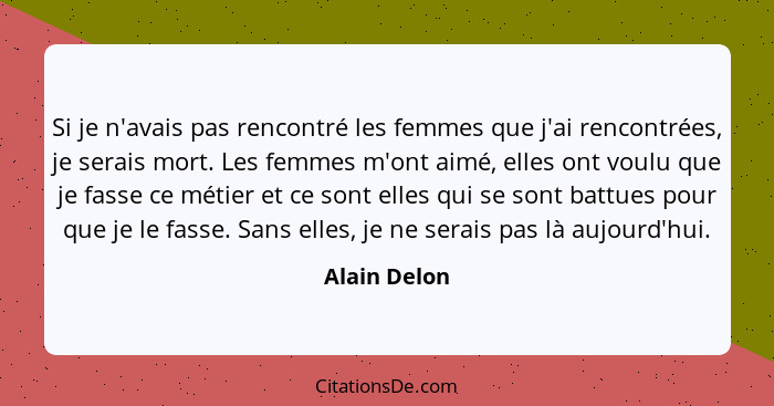 Si je n'avais pas rencontré les femmes que j'ai rencontrées, je serais mort. Les femmes m'ont aimé, elles ont voulu que je fasse ce méti... - Alain Delon