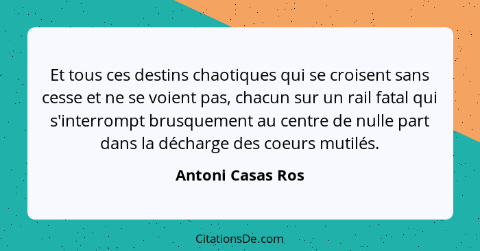 Et tous ces destins chaotiques qui se croisent sans cesse et ne se voient pas, chacun sur un rail fatal qui s'interrompt brusquemen... - Antoni Casas Ros